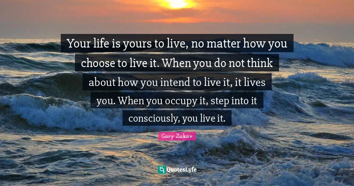 Your life is yours to live, no matter how you choose to live it. When you do not think about how you intend to live it, it lives you. When you occupy it, step into it consciously, you live it.
