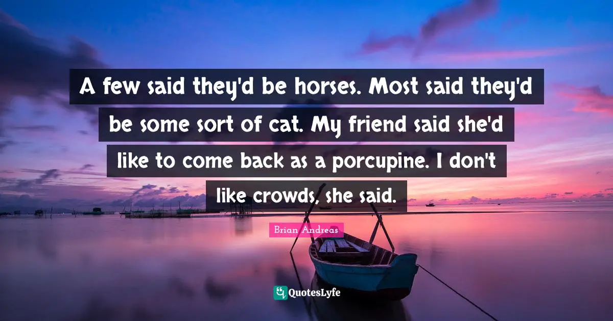 A few said they'd be horses. Most said they'd be some sort of cat. My friend said she'd like to come back as a porcupine. I don't like crowds, she said.