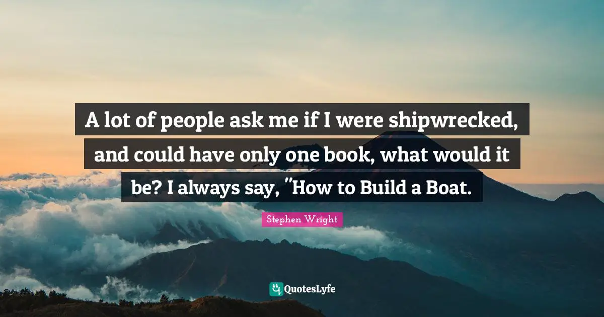A lot of people ask me if I were shipwrecked, and could have only one book, what would it be? I always say, "How to Build a Boat.