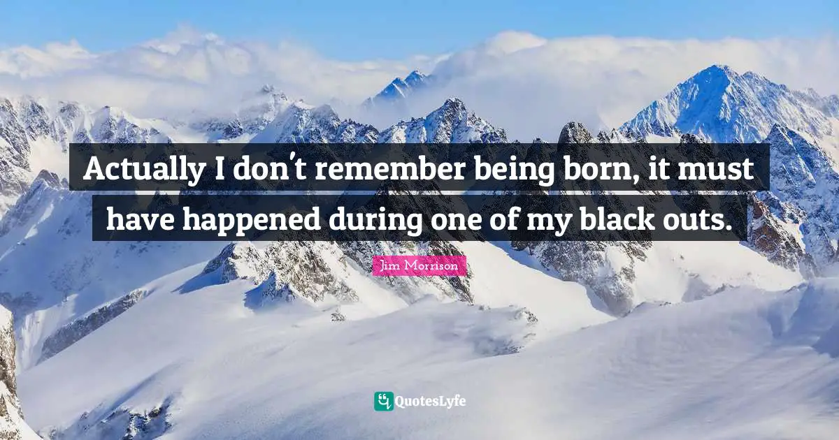 Actually I don't remember being born, it must have happened during one of my black outs.