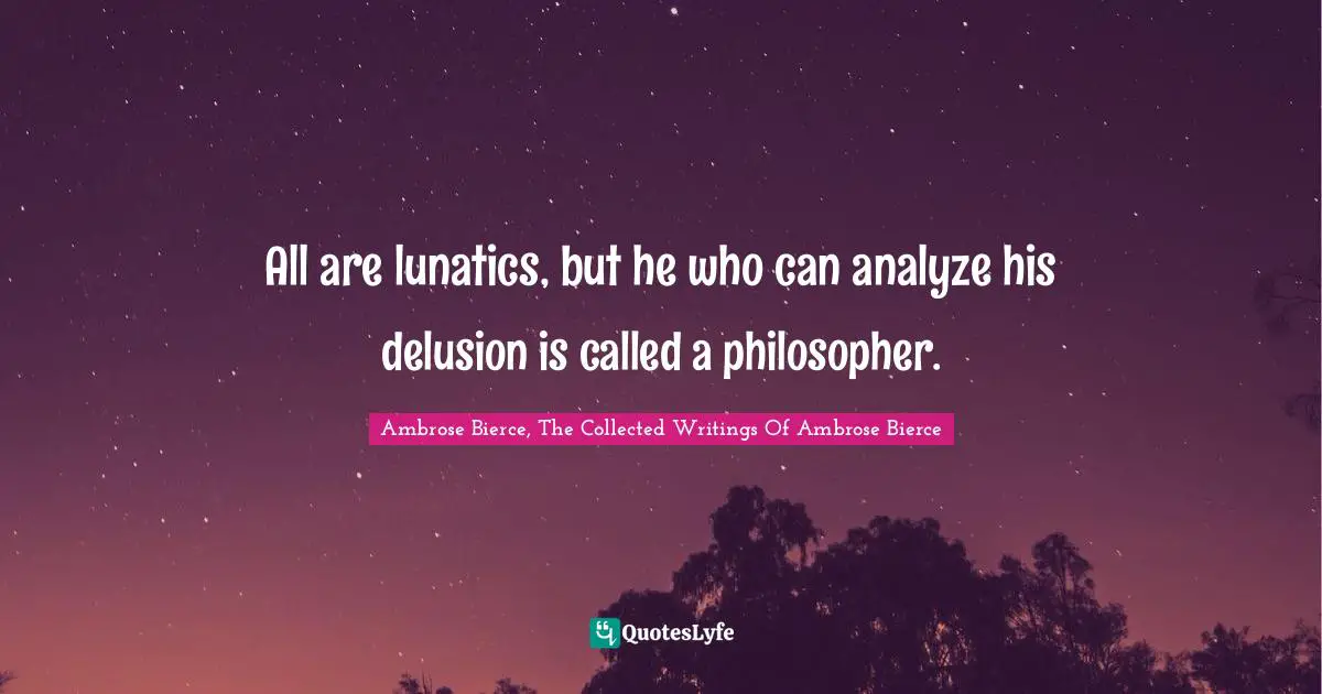 All are lunatics, but he who can analyze his delusion is called a philosopher.