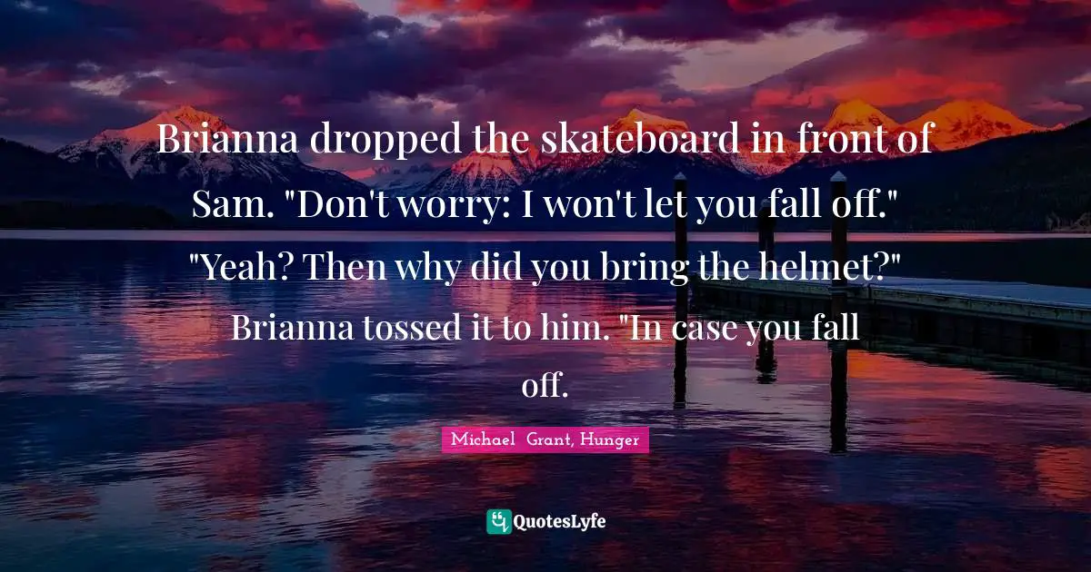 Michael Grant Quotes: "Brianna dropped the skateboard in front of Sam. "Don't worry: I won't let you fall off." "Yeah? Then why did you bring the helmet?" Brianna tossed it to him. "In case you fall off."