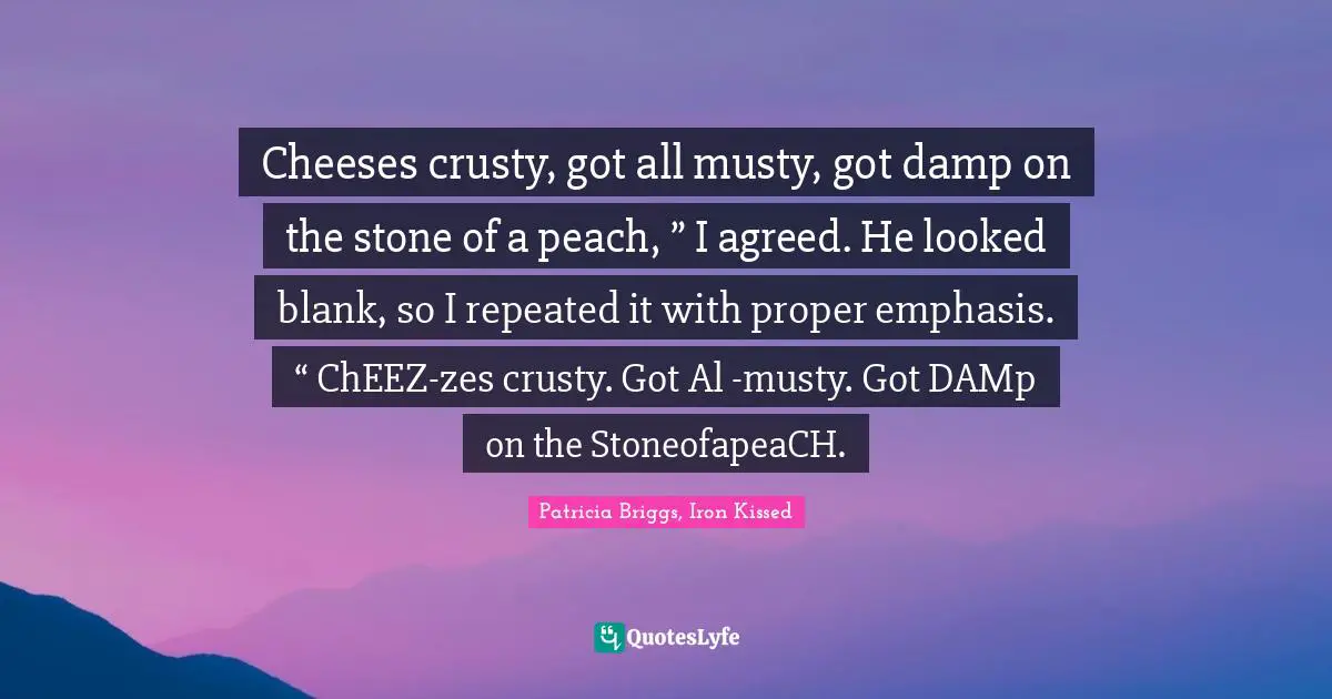 Cheeses crusty, got all musty, got damp on the stone of a peach, ” I agreed. He looked blank, so I repeated it with proper emphasis. “ ChEEZ-zes crusty. Got Al -musty. Got DAMp on the StoneofapeaCH.