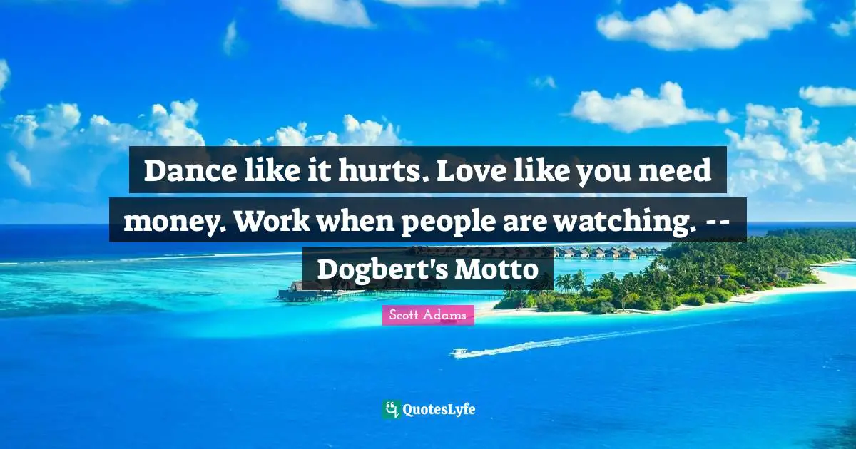 Dance like it hurts. Love like you need money. Work when people are watching. -- Dogbert's Motto