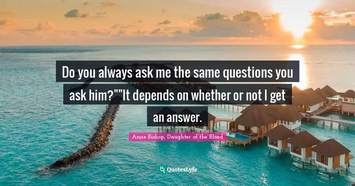 Do you always ask me the same questions you ask him?""It depends on whether or not I get an answer.
