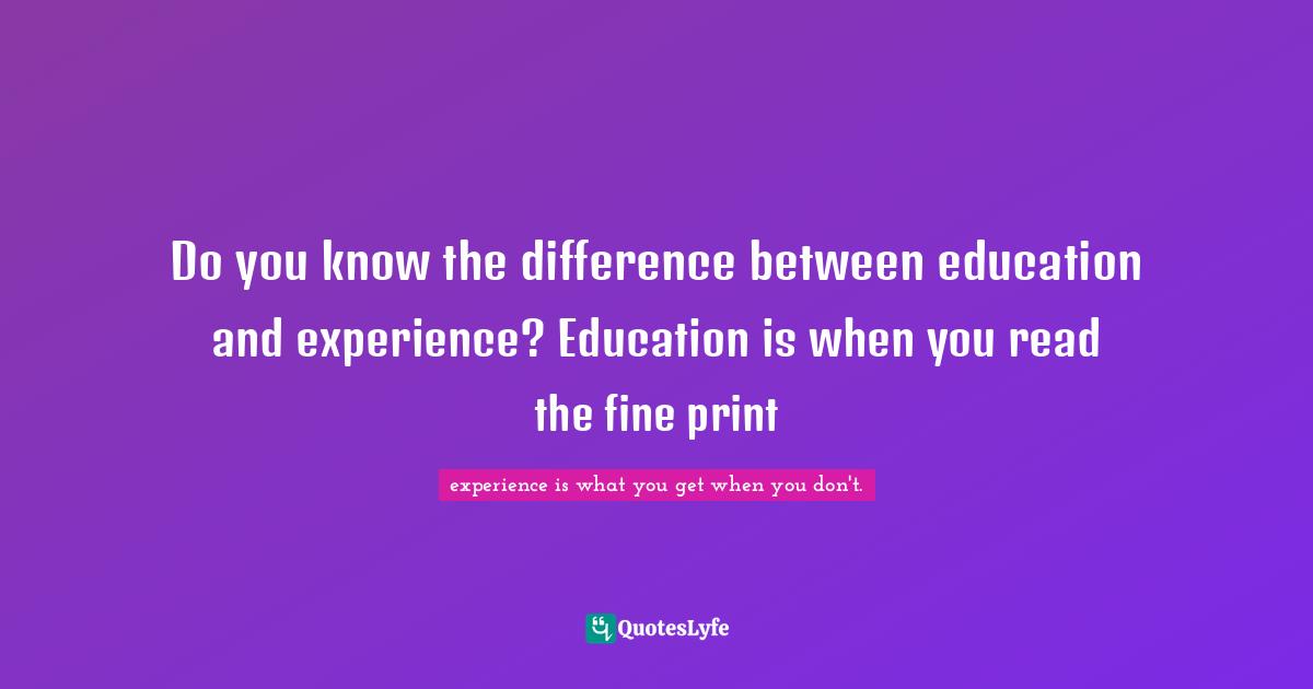Do you know the difference between education and experience? Education is when you read the fine print
