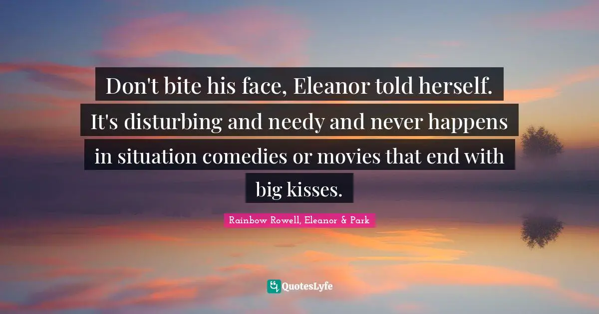 Rainbow Rowell, Eleanor & Park Quotes: "Don't bite his face, Eleanor told herself. It's disturbing and needy and never happens in situation comedies or movies that end with big kisses."