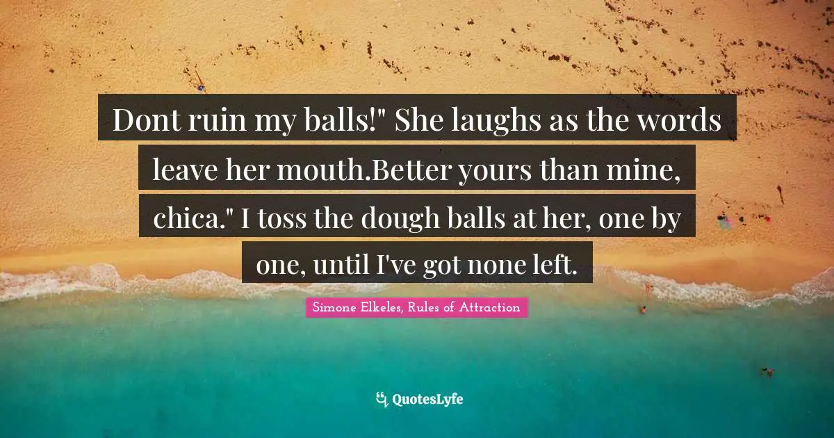 Dont ruin my balls!" She laughs as the words leave her mouth.Better yours than mine, chica." I toss the dough balls at her, one by one, until I've got none left.
