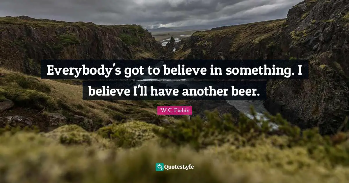 Drinking Quotes: "Everybody's got to believe in something. I believe I'll have another beer."