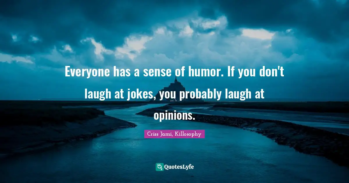 Everyone has a sense of humor. If you don't laugh at jokes, you probably laugh at opinions.