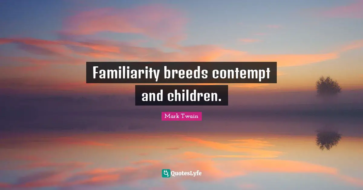 Familiarity breeds contempt and children.