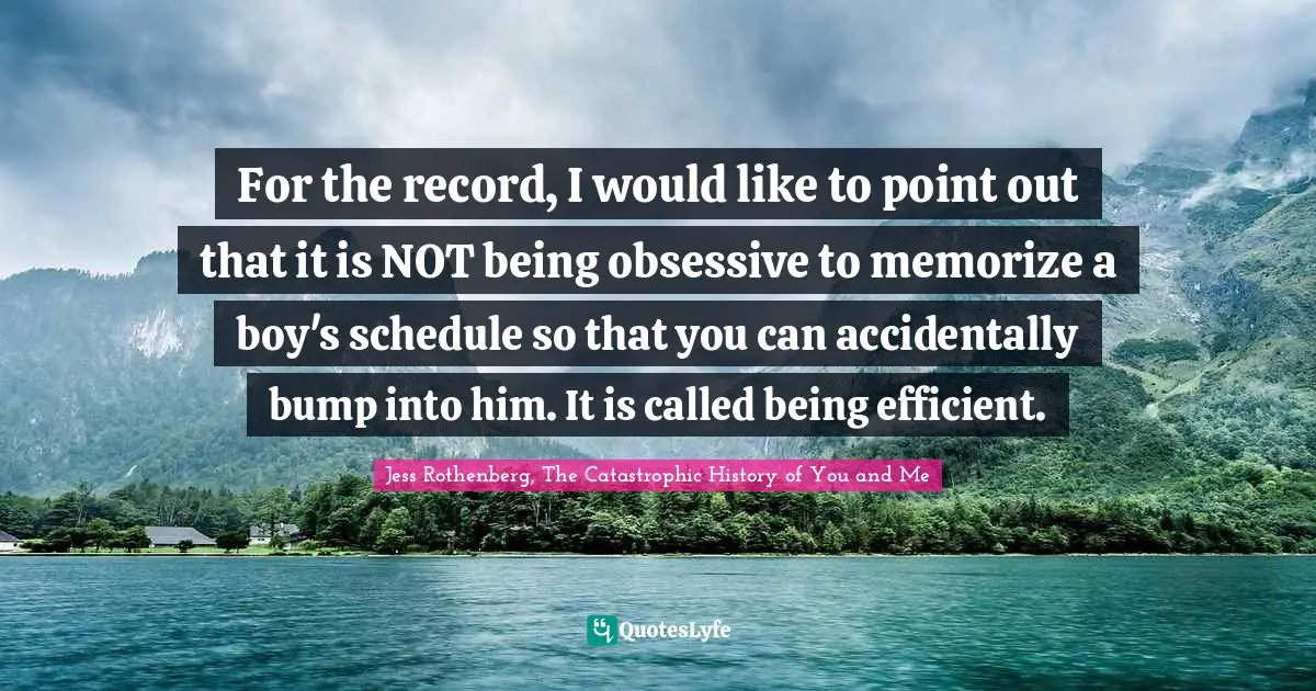 Jess Rothenberg Quotes: "For the record, I would like to point out that it is NOT being obsessive to memorize a boy's schedule so that you can accidentally bump into him. It is called being efficient."