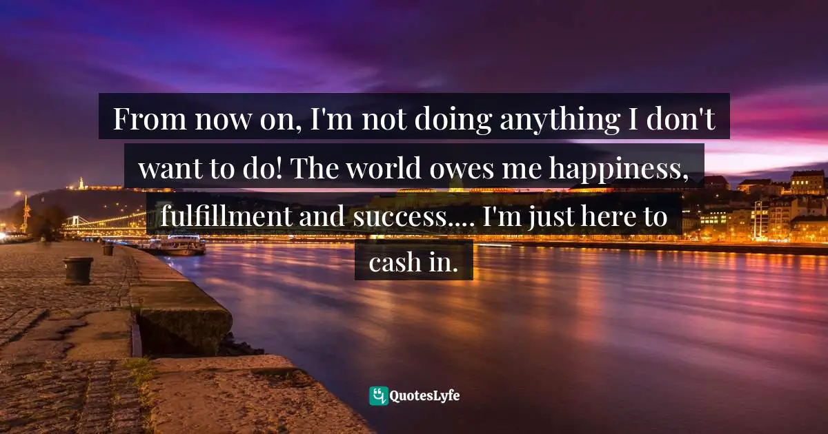 From now on, I'm not doing anything I don't want to do! The world owes me happiness, fulfillment and success.... I'm just here to cash in.