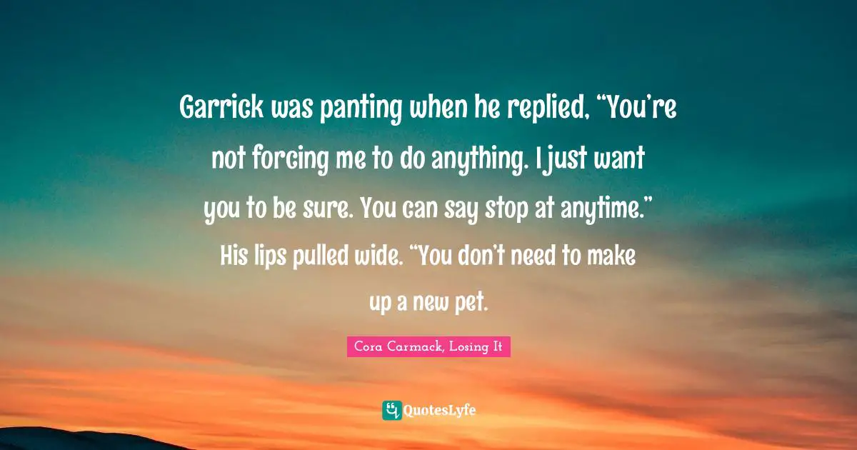 Garrick was panting when he replied, “You’re not forcing me to do anything. I just want you to be sure. You can say stop at anytime.” His lips pulled wide. “You don’t need to make up a new pet.