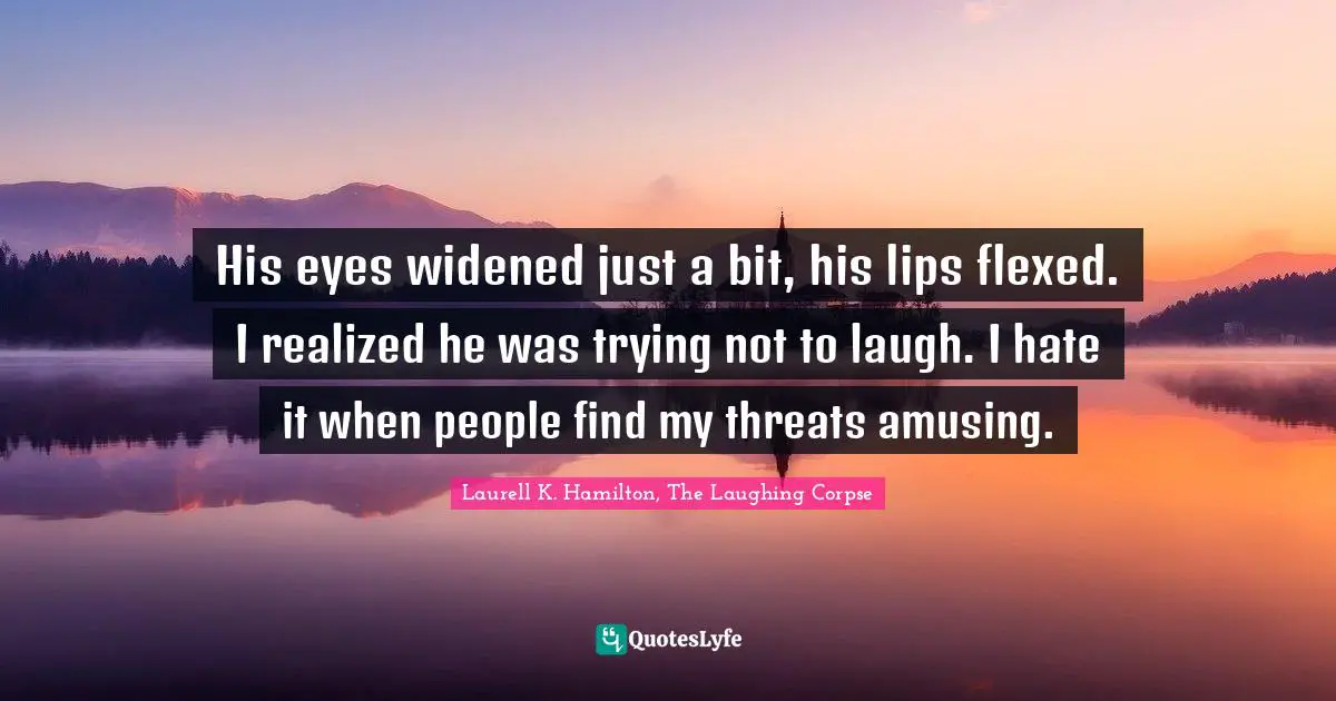His eyes widened just a bit, his lips flexed. I realized he was trying not to laugh. I hate it when people find my threats amusing.