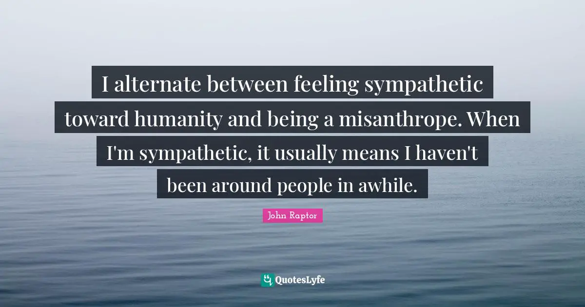I alternate between feeling sympathetic toward humanity and being a misanthrope. When I'm sympathetic, it usually means I haven't been around people in awhile.