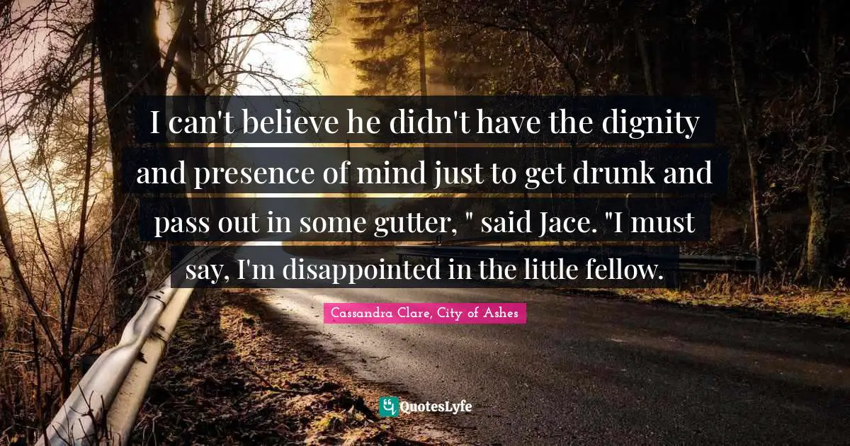 I can't believe he didn't have the dignity and presence of mind just to get drunk and pass out in some gutter, " said Jace. "I must say, I'm disappointed in the little fellow.