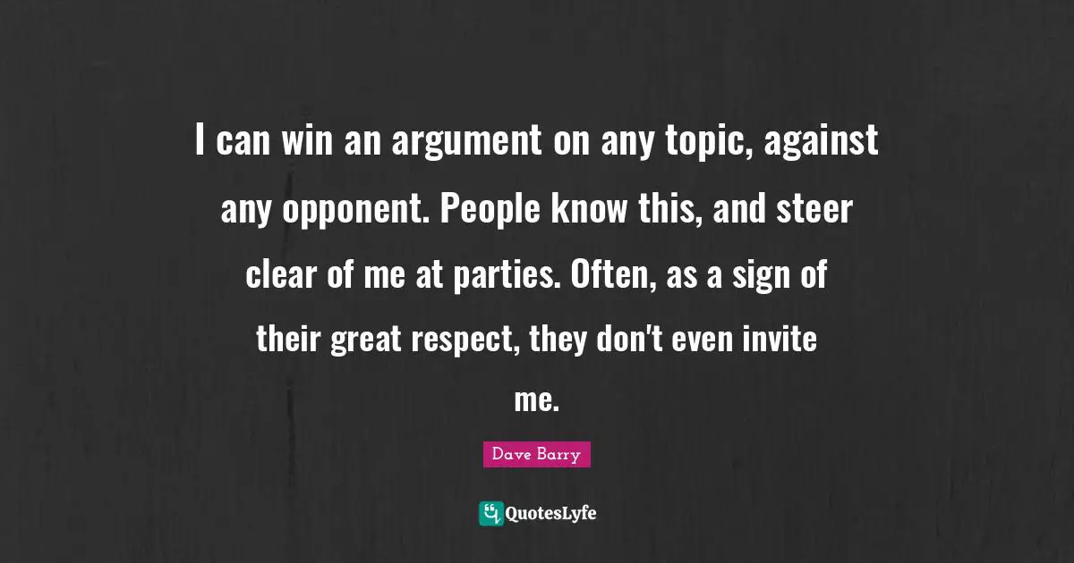 I can win an argument on any topic, against any opponent. People know this, and steer clear of me at parties. Often, as a sign of their great respect, they don't even invite me.