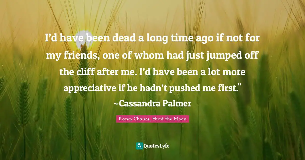 I’d have been dead a long time ago if not for my friends, one of whom had just jumped off the cliff after me. I’d have been a lot more appreciative if he hadn’t pushed me first." ~Cassandra Palmer