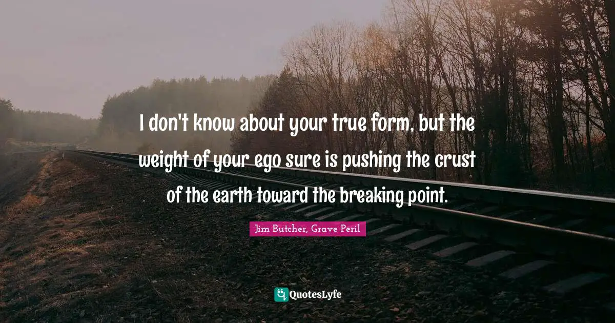 I don't know about your true form, but the weight of your ego sure is pushing the crust of the earth toward the breaking point.