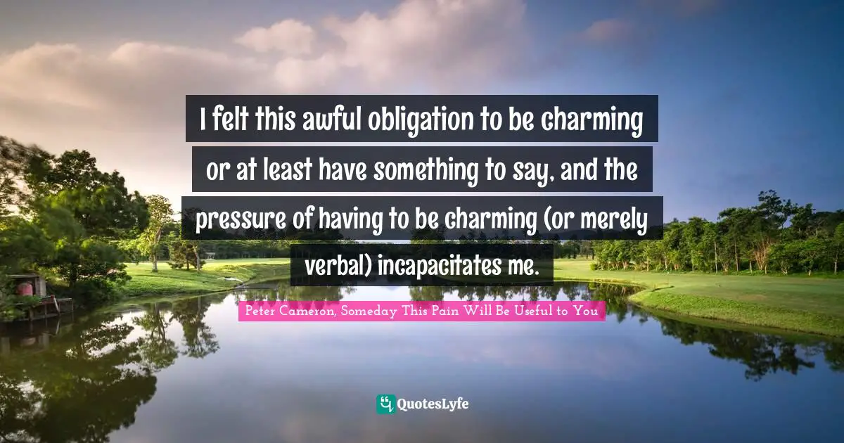 I felt this awful obligation to be charming or at least have something to say, and the pressure of having to be charming (or merely verbal) incapacitates me.