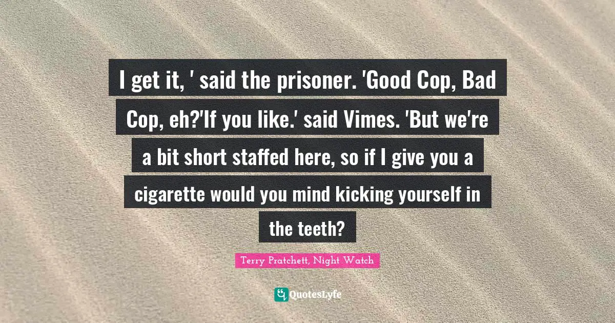 I get it, ' said the prisoner. 'Good Cop, Bad Cop, eh?'If you like.' said Vimes. 'But we're a bit short staffed here, so if I give you a cigarette would you mind kicking yourself in the teeth?