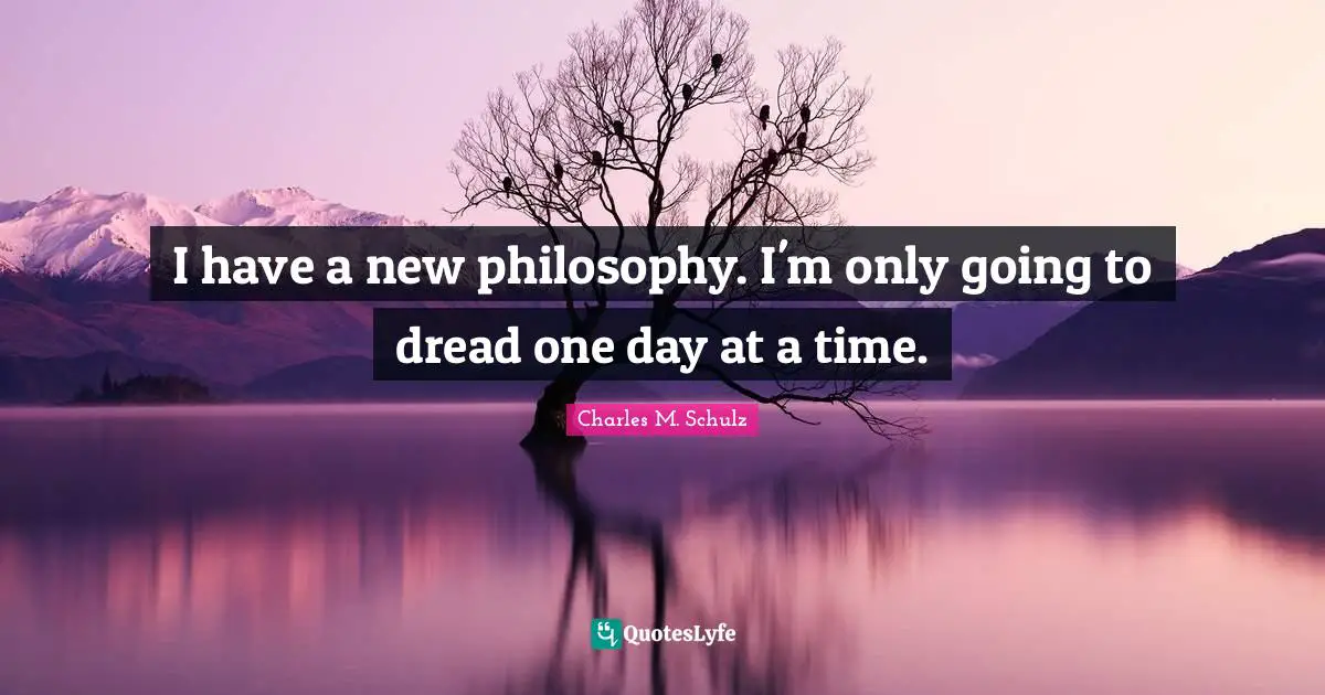 I have a new philosophy. I'm only going to dread one day at a time.