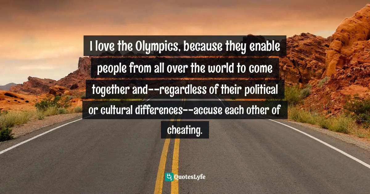 I love the Olympics, because they enable people from all over the world to come together and--regardless of their political or cultural differences--accuse each other of cheating.