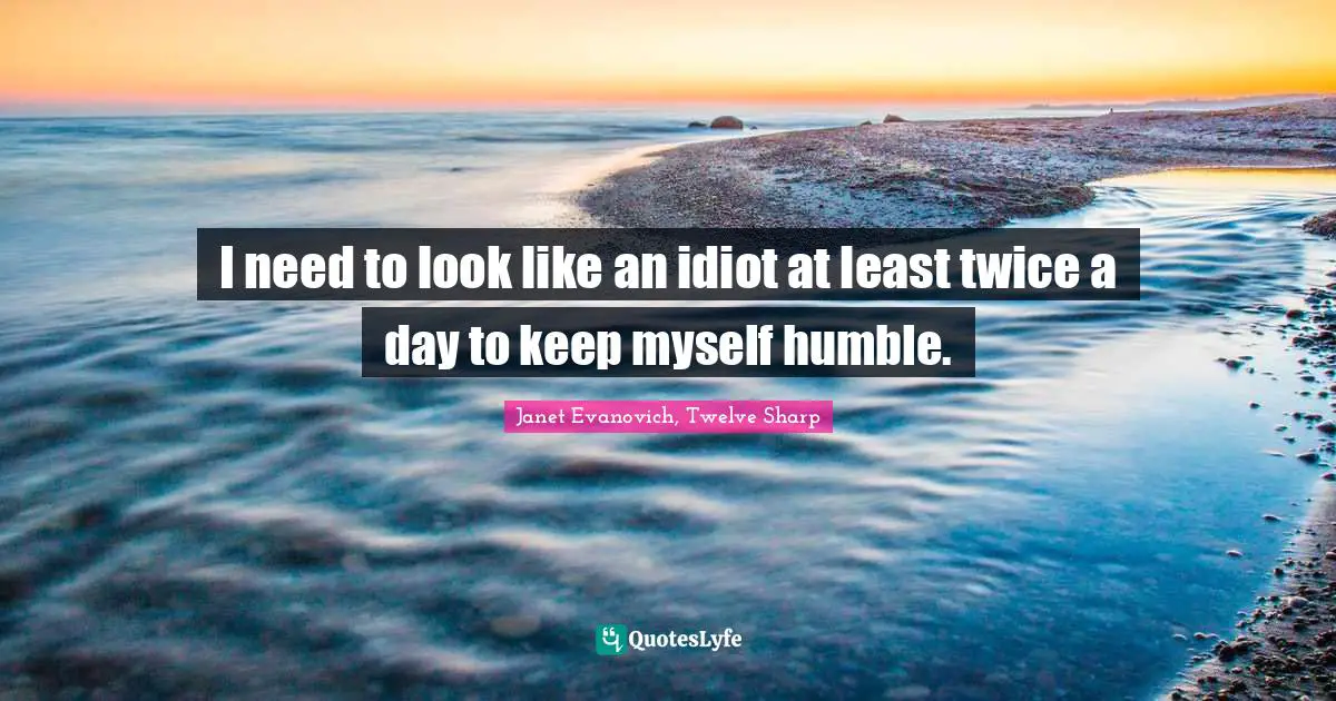 I need to look like an idiot at least twice a day to keep myself humble.