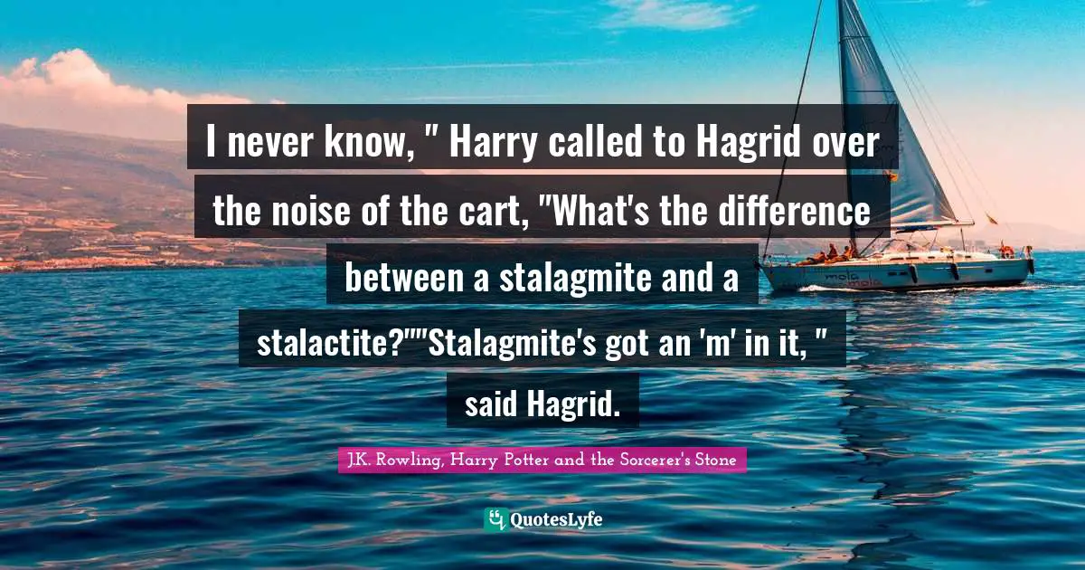 J.K. Rowling, Harry Potter And The Sorcerer's Stone Quotes: "I never know, " Harry called to Hagrid over the noise of the cart, "What's the difference between a stalagmite and a stalactite?""Stalagmite's got an 'm' in it, " said Hagrid."