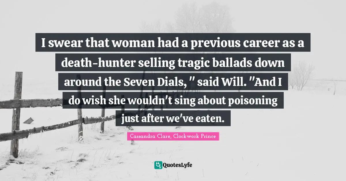 I swear that woman had a previous career as a death-hunter selling tragic ballads down around the Seven Dials, " said Will. "And I do wish she wouldn't sing about poisoning just after we've eaten.