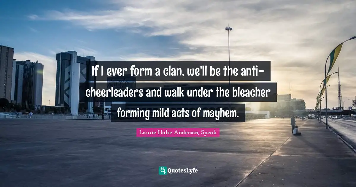 Laurie Halse Anderson, Speak Quotes: "If I ever form a clan, we'll be the anti-cheerleaders and walk under the bleacher forming mild acts of mayhem."