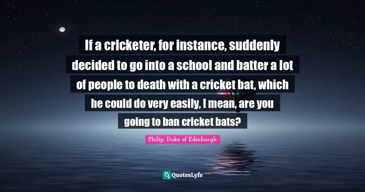 If a cricketer, for instance, suddenly decided to go into a school and batter a lot of people to death with a cricket bat, which he could do very easily, I mean, are you going to ban cricket bats?