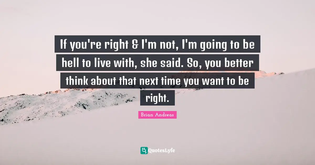 If you're right & I'm not, I'm going to be hell to live with, she said. So, you better think about that next time you want to be right.