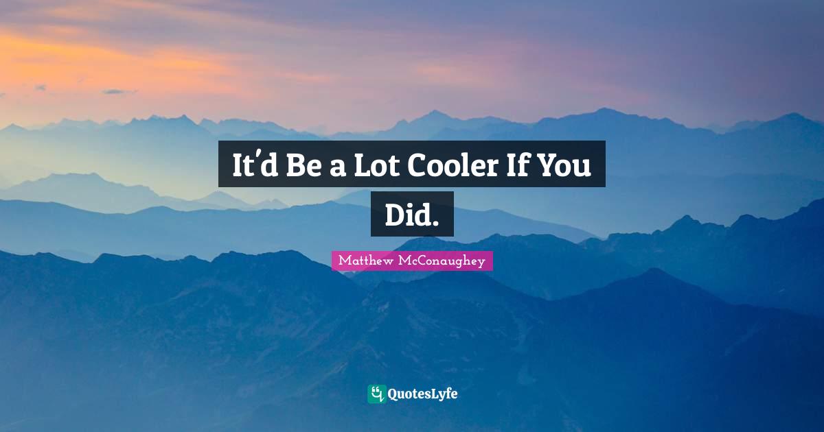 It'd Be a Lot Cooler If You Did.