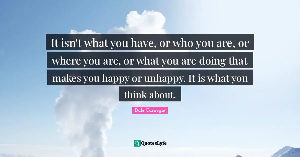 Dale Carnegie Quotes: It isn't what you have, or who you are, or where you are, or what you are doing that makes you happy or unhappy. It is what you think about.