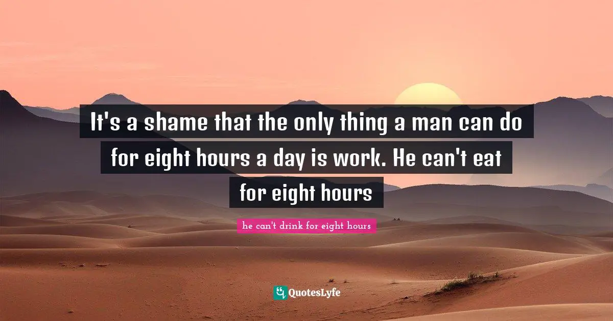 It's a shame that the only thing a man can do for eight hours a day is work. He can't eat for eight hours