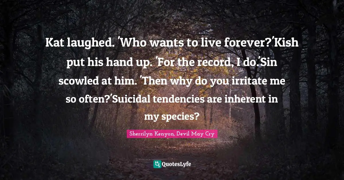 Kat laughed. 'Who wants to live forever?'Kish put his hand up. 'For the record, I do.'Sin scowled at him. 'Then why do you irritate me so often?'Suicidal tendencies are inherent in my species?