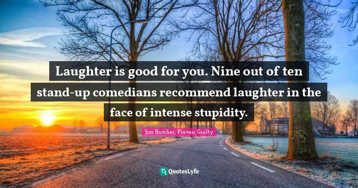 Laughter is good for you. Nine out of ten stand-up comedians recommend laughter in the face of intense stupidity.
