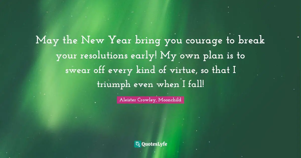 May the New Year bring you courage to break your resolutions early! My own plan is to swear off every kind of virtue, so that I triumph even when I fall!