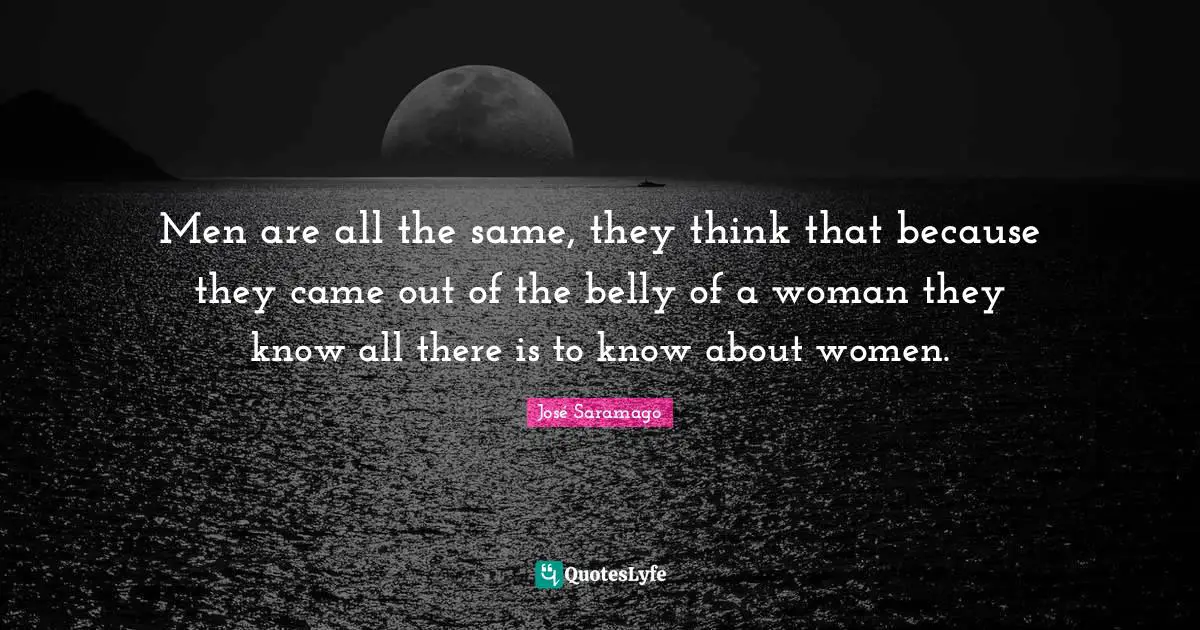 Men are all the same, they think that because they came out of the belly of a woman they know all there is to know about women.