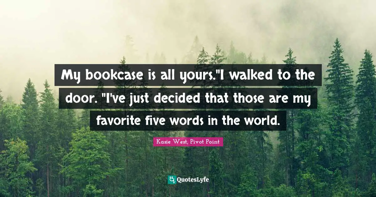 My bookcase is all yours."I walked to the door. "I've just decided that those are my favorite five words in the world.