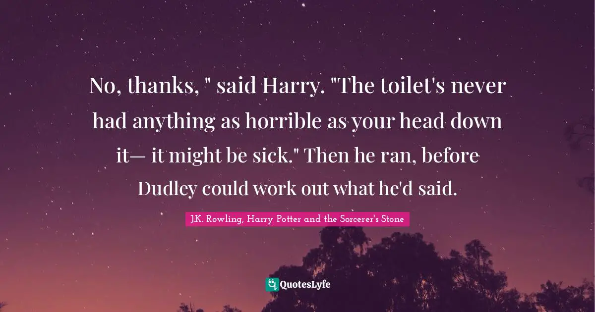 J.K. Rowling, Harry Potter And The Sorcerer's Stone Quotes: "No, thanks, " said Harry. "The toilet's never had anything as horrible as your head down it— it might be sick." Then he ran, before Dudley could work out what he'd said."