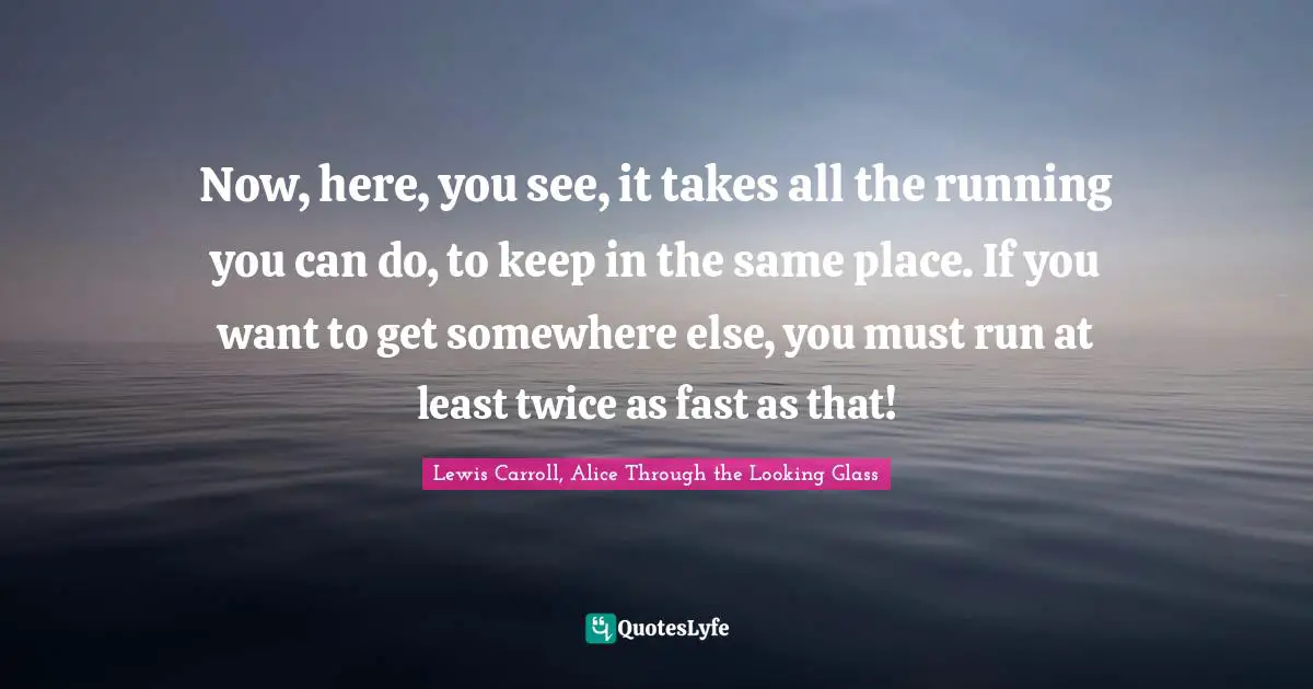Lewis Carroll, Alice Through the Looking Glass Quotes: Now, here, you see, it takes all the running you can do, to keep in the same place. If you want to get somewhere else, you must run at least twice as fast as that!