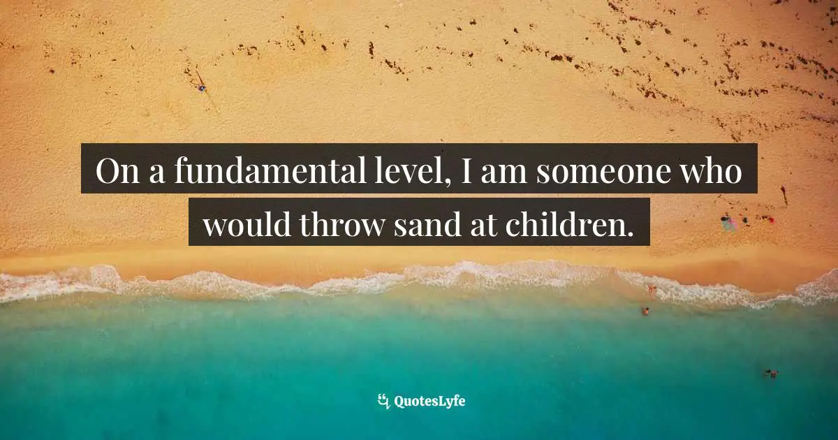 On a fundamental level, I am someone who would throw sand at children.