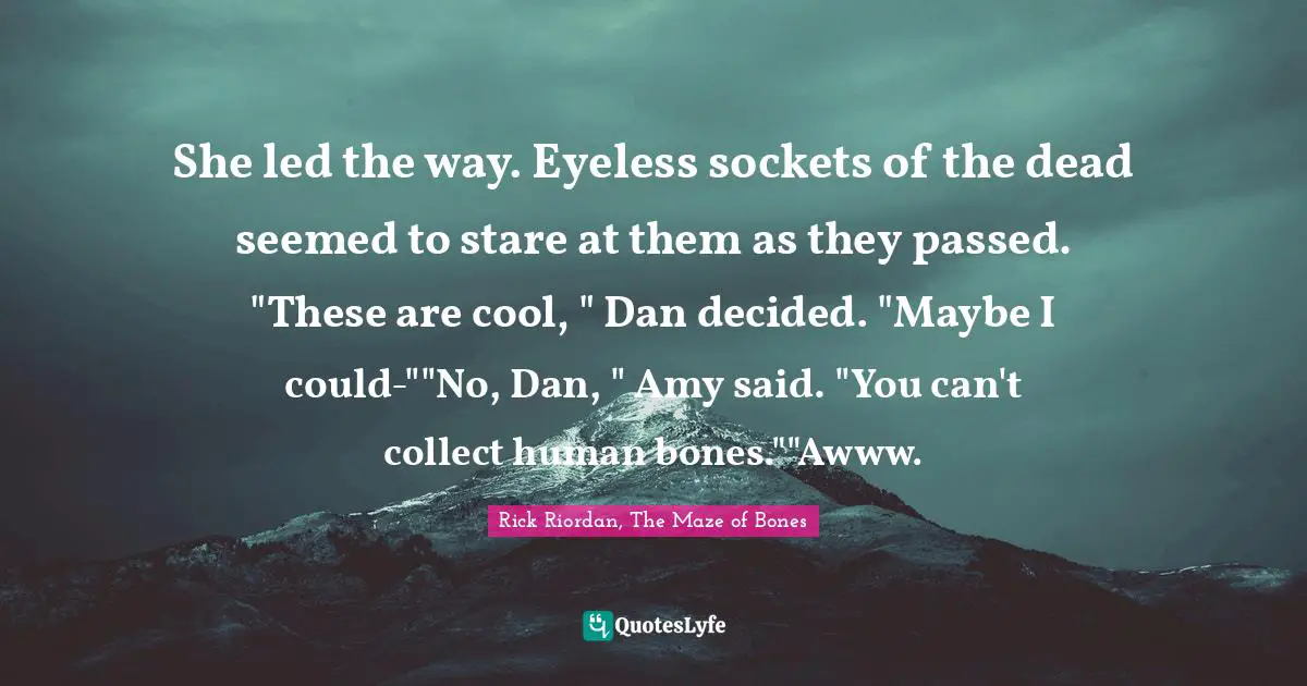 She led the way. Eyeless sockets of the dead seemed to stare at them as they passed. "These are cool, " Dan decided. "Maybe I could-""No, Dan, " Amy said. "You can't collect human bones.""Awww.