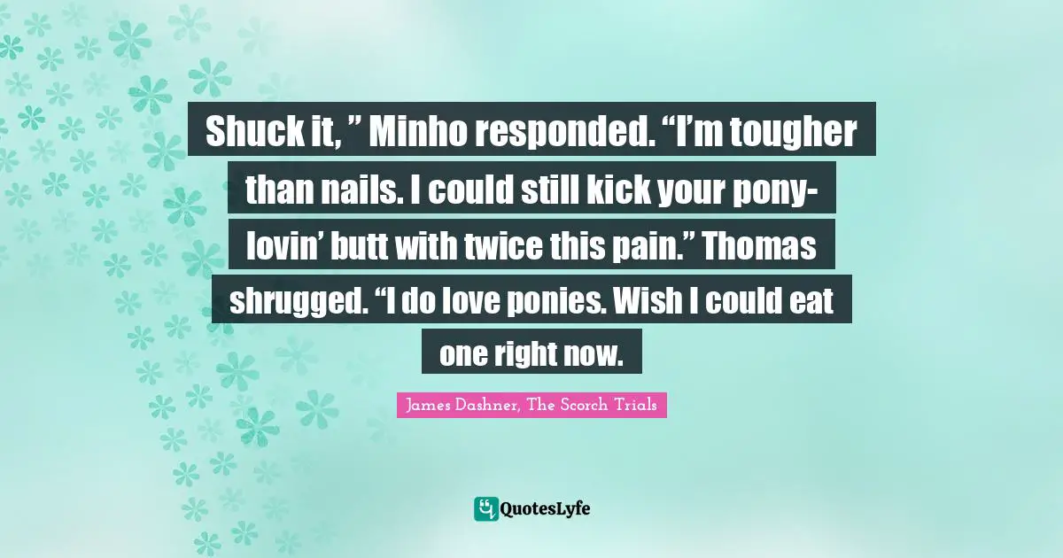 Shuck it, ” Minho responded. “I’m tougher than nails. I could still kick your pony-lovin’ butt with twice this pain.” Thomas shrugged. “I do love ponies. Wish I could eat one right now.