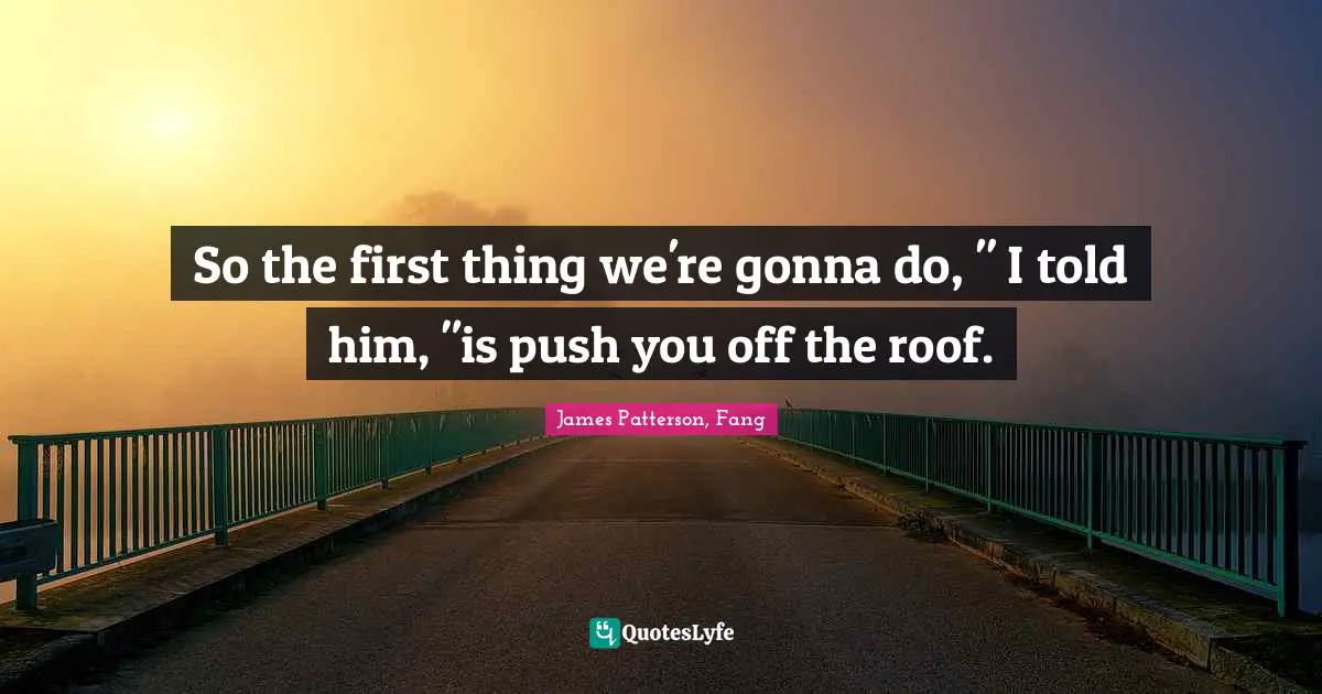 So the first thing we're gonna do, " I told him, "is push you off the roof.