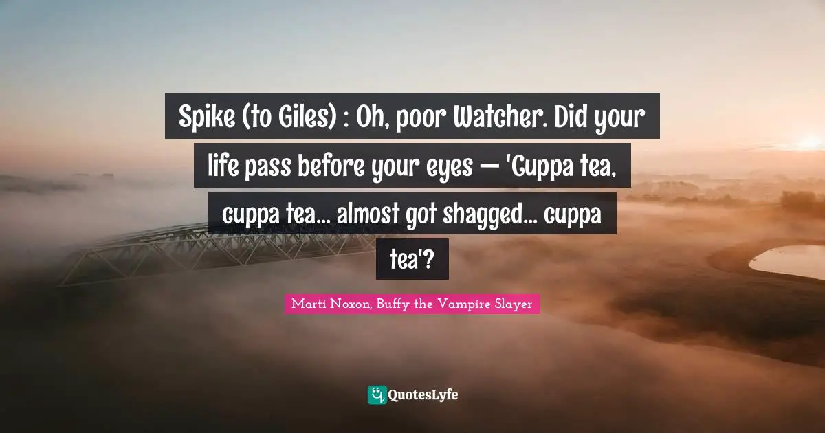Spike (to Giles) : Oh, poor Watcher. Did your life pass before your eyes — 'Cuppa tea, cuppa tea... almost got shagged... cuppa tea'?