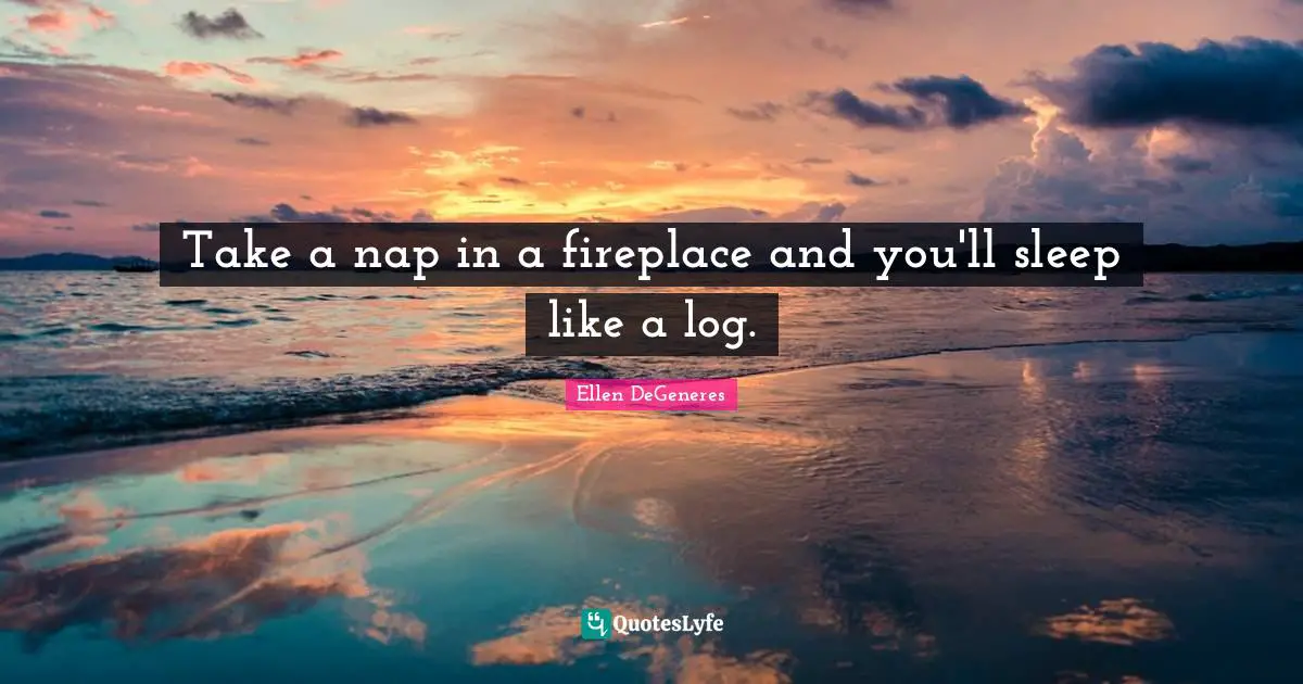 Take a nap in a fireplace and you'll sleep like a log.